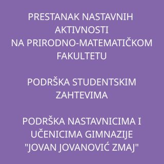Dana 6. decembra, počevši od 11:52 je najavljena blokada Prirodno-matematičkog fakulteta od strane studentskih tela.

Nastavnici, saradnici i istraživači našeg fakulteta podržavaju studente u njihovih zahtevima i traže izjašnjenje Rektorata povodom ovih zahteva.

Pored toga, Prirodno-matematički fakultet Univerziteta u Novom Sadu pruža punu podršku nastavnicima i bivšim i sadašnjim učenicima Gimnazije „Jovan Jovanović Zmaj“ u Novom Sadu u mirnom i slobodnom izražavanju mišljenja u javnom prostoru i solidarnosti sa žrtvama prvonovembarske tragedije. Kao nedopustivo ocenjujemo i osuđujemo bilo kakve pritiske usmerene na ograničavanje i kršenje ovih osnovnih prava.

U skladu sa ovim su sve nastavne aktivnosti na departmanu suspendovane od petka 06.12.2024.u 11:52 do daljeg  (nastava, kolokvijumi, odbrane završnih radova, konsultacije,...).