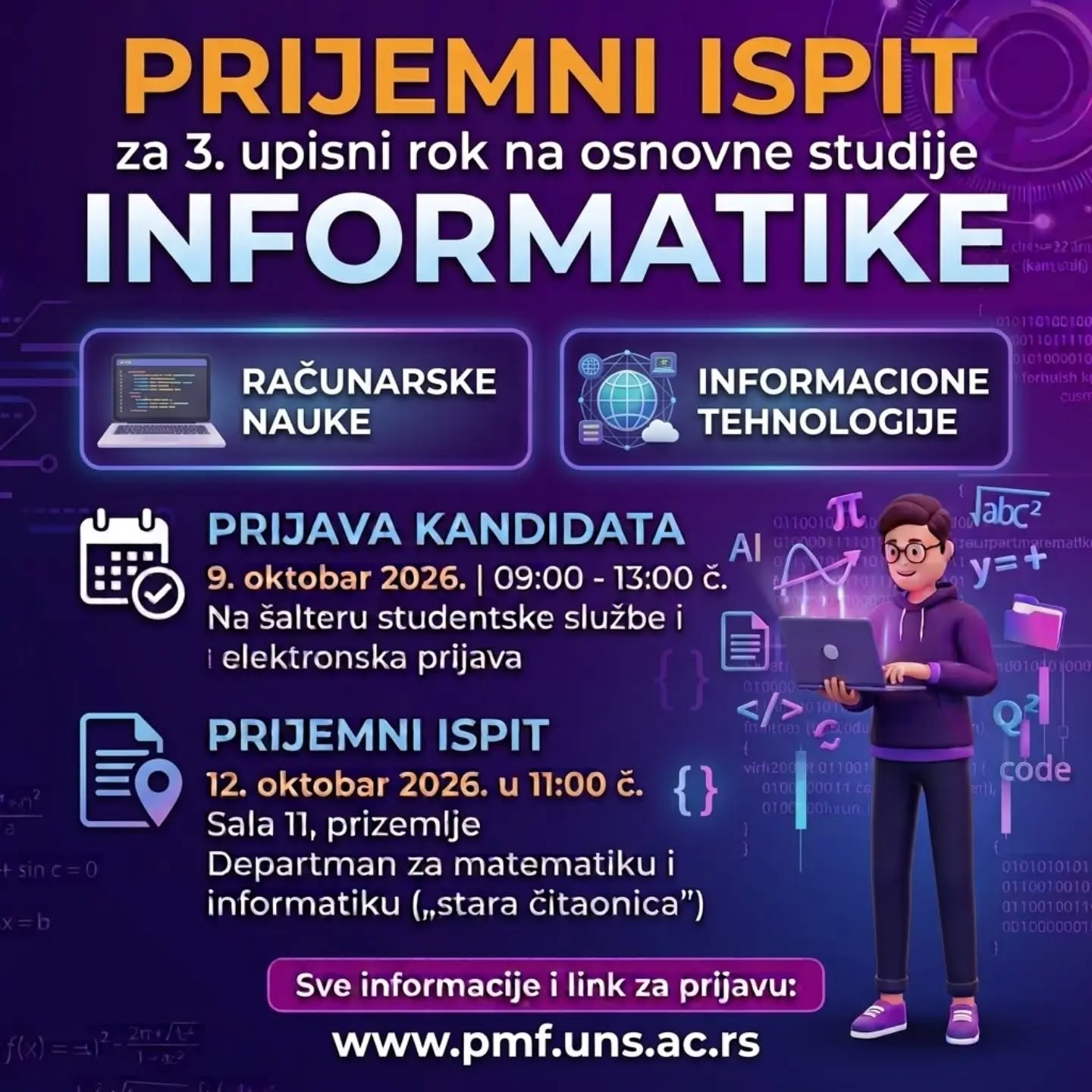 Objavljen je 3. konkursni rok za upis studenata na osnovne studije u školskoj 2026/2027. godini: https://www.pmf.uns.ac.rs/2026/10/08/treci-konkursni-rok-osnovne-studije/
Prijava kandidata na šalteru studentske službe i elektronska prijava: 9. oktobar 2026. godine, od 9 do 13 časova
Prijemni ispit za studije matematike i informatike: 12. oktobar 2026. godine u 11 časova, sala 11 u prizemlju Departmana za matematiku i informatiku ("stara čitaonica").
#informatikapmf #pmfnovisad #prijemni2026